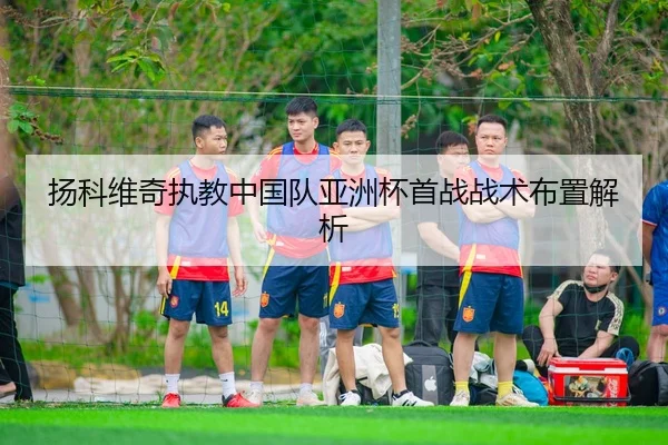 扬科维奇执教中国队亚洲杯首战战术布置解析